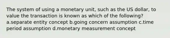 The system of using a monetary unit, such as the US dollar, to value the transaction is known as which of the following? a.separate entity concept b.going concern assumption c.time period assumption d.monetary measurement concept