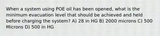 When a system using POE oil has been opened, what is the minimum evacuation level that should be achieved and held before charging the system? A) 28 in HG B) 2000 microns C) 500 Microns D) 500 in HG