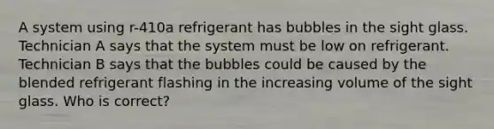 A system using r-410a refrigerant has bubbles in the sight glass. Technician A says that the system must be low on refrigerant. Technician B says that the bubbles could be caused by the blended refrigerant flashing in the increasing volume of the sight glass. Who is correct?