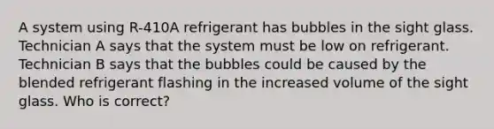 A system using R-410A refrigerant has bubbles in the sight glass. Technician A says that the system must be low on refrigerant. Technician B says that the bubbles could be caused by the blended refrigerant flashing in the increased volume of the sight glass. Who is correct?