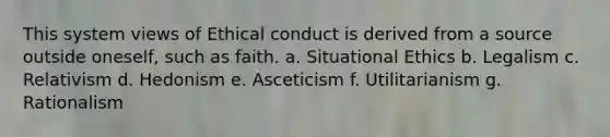 This system views of Ethical conduct is derived from a source outside oneself, such as faith. a. Situational Ethics b. Legalism c. Relativism d. Hedonism e. Asceticism f. Utilitarianism g. Rationalism