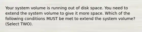 Your system volume is running out of disk space. You need to extend the system volume to give it more space. Which of the following conditions MUST be met to extend the system volume? (Select TWO).