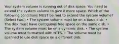 Your system volume is running out of disk space. You need to extend the system volume to give it more space. Which of the following conditions MUST be met to extend the system volume? (Select two.) • The system volume must be on a basic disk. • The disk must have contiguous free space on the same disk. • The system volume must be on a dynamic disk. • The system volume must formatted with NTFS. • The volume must be spanned to use disk space on a different disk.