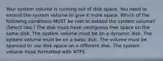 Your system volume is running out of disk space. You need to extend the system volume to give it more space. Which of the following conditions MUST be met to extend the system volume? (Select two.) The disk must have contiguous free space on the same disk. The system volume must be on a dynamic disk. The system volume must be on a basic disk. The volume must be spanned to use disk space on a different disk. The system volume must formatted with NTFS.