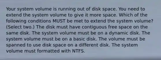 Your system volume is running out of disk space. You need to extend the system volume to give it more space. Which of the following conditions MUST be met to extend the system volume? (Select two.) The disk must have contiguous free space on the same disk. The system volume must be on a dynamic disk. The system volume must be on a basic disk. The volume must be spanned to use disk space on a different disk. The system volume must formatted with NTFS.