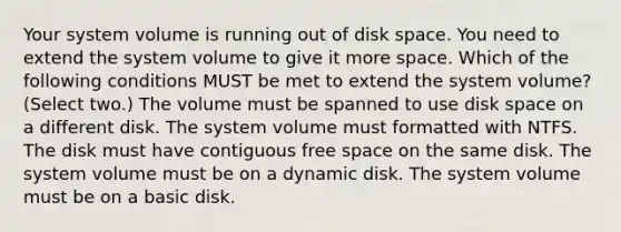 Your system volume is running out of disk space. You need to extend the system volume to give it more space. Which of the following conditions MUST be met to extend the system volume? (Select two.) The volume must be spanned to use disk space on a different disk. The system volume must formatted with NTFS. The disk must have contiguous free space on the same disk. The system volume must be on a dynamic disk. The system volume must be on a basic disk.