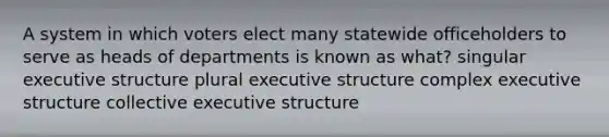 A system in which voters elect many statewide officeholders to serve as heads of departments is known as what? singular executive structure plural executive structure complex executive structure collective executive structure