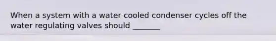 When a system with a water cooled condenser cycles off the water regulating valves should _______