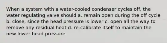 When a system with a water-cooled condenser cycles off, the water regulating valve should a. remain open during the off cycle b. close, since the head pressure is lower c. open all the way to remove any residual heat d. re-calibrate itself to maintain the new lower head pressure