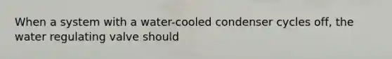 When a system with a water-cooled condenser cycles off, the water regulating valve should