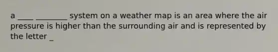 a ____ ________ system on a weather map is an area where the air pressure is higher than the surrounding air and is represented by the letter _