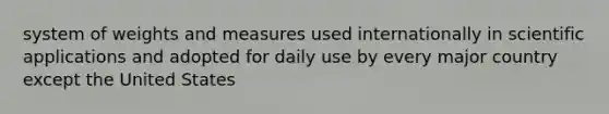 system of weights and measures used internationally in scientific applications and adopted for daily use by every major country except the United States