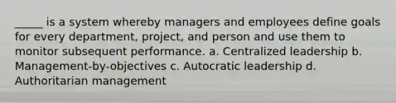 _____ is a system whereby managers and employees define goals for every department, project, and person and use them to monitor subsequent performance. a. Centralized leadership b. Management-by-objectives c. Autocratic leadership d. Authoritarian management