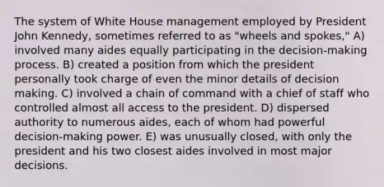 The system of White House management employed by President John Kennedy, sometimes referred to as "wheels and spokes," A) involved many aides equally participating in the decision-making process. B) created a position from which the president personally took charge of even the minor details of decision making. C) involved a chain of command with a chief of staff who controlled almost all access to the president. D) dispersed authority to numerous aides, each of whom had powerful decision-making power. E) was unusually closed, with only the president and his two closest aides involved in most major decisions.