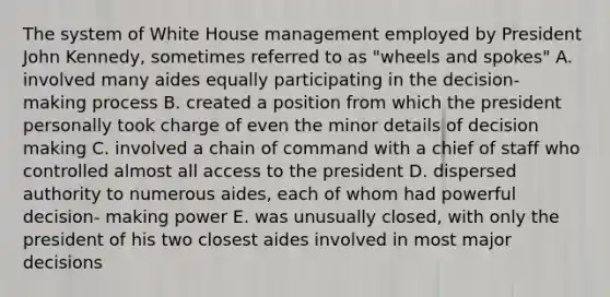 The system of White House management employed by President John Kennedy, sometimes referred to as "wheels and spokes" A. involved many aides equally participating in the decision- making process B. created a position from which the president personally took charge of even the minor details of <a href='https://www.questionai.com/knowledge/kuI1pP196d-decision-making' class='anchor-knowledge'>decision making</a> C. involved a chain of command with a chief of staff who controlled almost all access to the president D. dispersed authority to numerous aides, each of whom had powerful decision- making power E. was unusually closed, with only the president of his two closest aides involved in most major decisions