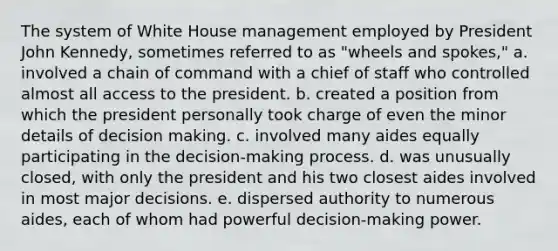 The system of White House management employed by President John Kennedy, sometimes referred to as "wheels and spokes," a. involved a chain of command with a chief of staff who controlled almost all access to the president. b. created a position from which the president personally took charge of even the minor details of decision making. c. involved many aides equally participating in the decision-making process. d. was unusually closed, with only the president and his two closest aides involved in most major decisions. e. dispersed authority to numerous aides, each of whom had powerful decision-making power.