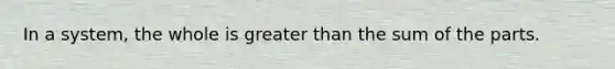 In a system, the whole is greater than the sum of the parts.