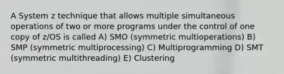 A System z technique that allows multiple simultaneous operations of two or more programs under the control of one copy of z/OS is called A) SMO (symmetric multioperations) B) SMP (symmetric multiprocessing) C) Multiprogramming D) SMT (symmetric multithreading) E) Clustering