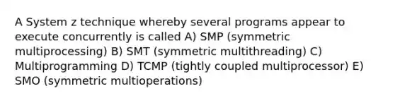 A System z technique whereby several programs appear to execute concurrently is called A) SMP (symmetric multiprocessing) B) SMT (symmetric multithreading) C) Multiprogramming D) TCMP (tightly coupled multiprocessor) E) SMO (symmetric multioperations)