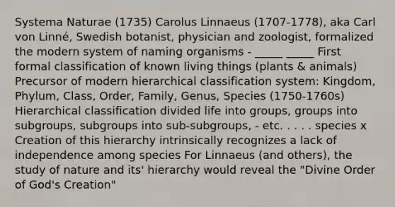 Systema Naturae (1735) Carolus Linnaeus (1707-1778), aka Carl von Linné, Swedish botanist, physician and zoologist, formalized the modern system of naming organisms - _____ _____ First formal classification of known living things (plants & animals) Precursor of modern hierarchical classification system: Kingdom, Phylum, Class, Order, Family, Genus, Species (1750-1760s) Hierarchical classification divided life into groups, groups into subgroups, subgroups into sub-subgroups, - etc. . . . . species x Creation of this hierarchy intrinsically recognizes a lack of independence among species For Linnaeus (and others), the study of nature and its' hierarchy would reveal the "Divine Order of God's Creation"