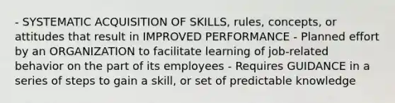 - SYSTEMATIC ACQUISITION OF SKILLS, rules, concepts, or attitudes that result in IMPROVED PERFORMANCE - Planned effort by an ORGANIZATION to facilitate learning of job-related behavior on the part of its employees - Requires GUIDANCE in a series of steps to gain a skill, or set of predictable knowledge