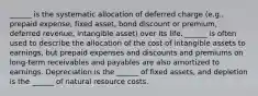 ______ is the systematic allocation of deferred charge (e.g., prepaid expense, fixed asset, bond discount or premium, deferred revenue, intangible asset) over its life. ______ is often used to describe the allocation of the cost of intangible assets to earnings, but prepaid expenses and discounts and premiums on long-term receivables and payables are also amortized to earnings. Depreciation is the ______ of fixed assets, and depletion is the ______ of natural resource costs.