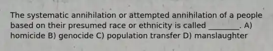 The systematic annihilation or attempted annihilation of a people based on their presumed race or ethnicity is called ________. A) homicide B) genocide C) population transfer D) manslaughter