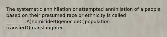 The systematic annihilation or attempted annihilation of a people based on their presumed race or ethnicity is called ________.A)homicideB)genocideC)population transferD)manslaughter