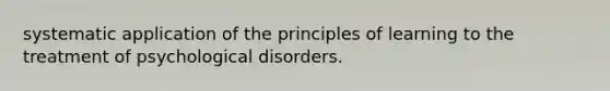 systematic application of the principles of learning to the treatment of psychological disorders.