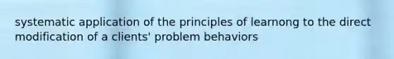 systematic application of the principles of learnong to the direct modification of a clients' problem behaviors