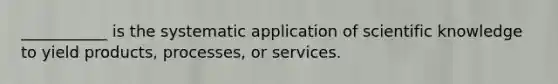 ___________ is the systematic application of scientific knowledge to yield products, processes, or services.