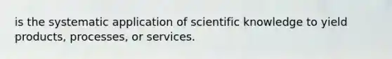 is the systematic application of scientific knowledge to yield products, processes, or services.