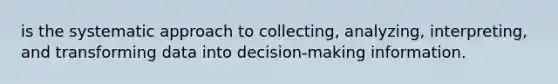 is the systematic approach to collecting, analyzing, interpreting, and transforming data into decision-making information.