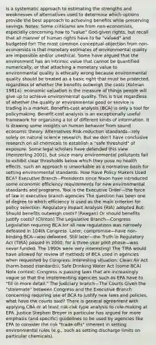 is a systematic approach to estimating the strengths and weaknesses of alternatives used to determine which options provide the best approach to achieving benefits while preserving savings. Notes: Some criticisms are from non-economists, especially concerning how to "value" God-given rights, but recall that all manner of human rights have to be "valued" and budgeted for! The most common conceptual objection from non-economists is that monetary estimates of environmental quality are impossible and/or unethical. Some have argued that the environment has an intrinsic value that cannot be quantified numerically, or that attaching a monetary value to environmental quality is ethically wrong because environmental quality should be treated as a basic right that must be protected, regardless of whether the benefits outweigh the costs (Kelman 1981a). economic valuation is the measure of things people will give up to achieve environmental quality. This is true regardless of whether the quality or environmental good or service is trading in a market. Benefits-cost analysis (BCA) is only a tool for policymaking. Benefit-cost analysis is an exceptionally useful framework for organizing a lot of different kinds of information. It is drawing some insights on human behavior from sound economic theory. Alternatives Risk-reduction standards—rely solely on natural science research. But we don't have conclusive research on all chemicals to establish a "safe threshold" of exposure. Some legal scholars have defended this view (Heinzerling 2001), but since many environmental pollutants fail to exhibit clear thresholds below which they pose no health effects, such an approach is unworkable as a normative basis for setting environmental standards. How Have Policy Makers Used BCA? Executive Branch—Presidents since Nixon have introduced some economic efficiency requirements for new environmental standards and programs. Tool is the Executive Order—the force of law in executive branch agencies The question has been one of degree to which efficiency is used as the main criterion for policy selection. Regulatory Impact Analysis (RIA) adopted But: Should benefits outweigh costs? (Reagan) Or should benefits justify costs? (Clinton) The Legislative Branch—Congress Legislation requiring BCA for all new regulations was narrowly defeated in 104th Congress. Later, compromise—have non-binding BCA—was defeated. Still later—the Truth in Regulatory Act (TIRA) passed in 2000, for a three-year pilot phase—was never funded. The 1990s were very interesting! The TIRA would have allowed for review of methods of BCA used in agencies when requested by Congress. Interesting situation: Clean Air Act (harm-based standards); Safe Drinking Water Act (some BCA) Note context: Congress is passing laws that are increasingly vague so that the implementing agencies such as EPA have to "fill in more detail." The Judiciary branch—The Courts Given the "stalemate" between Congress and the Executive Branch concerning requiring use of BCA to justify new laws and policies, what have the courts said? There is general agreement with applying CBA or at least risk-risk type analysis to rule-making at EPA. Justice Stephen Breyer in particular has argued for more emphasis (and specific) guidelines to be used by agencies like EPA to consider the risk "trade-offs" inherent in setting environmental rules (e.g., such as setting discharge limits on particular chemicals).