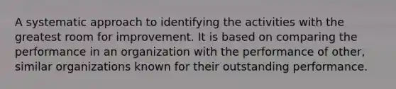 A systematic approach to identifying the activities with the greatest room for improvement. It is based on comparing the performance in an organization with the performance of other, similar organizations known for their outstanding performance.