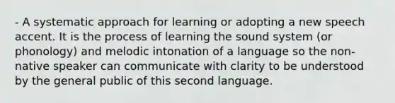 - A systematic approach for learning or adopting a new speech accent. It is the process of learning the sound system (or phonology) and melodic intonation of a language so the non-native speaker can communicate with clarity to be understood by the general public of this second language.