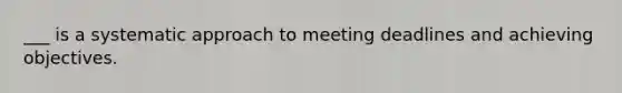 ___ is a systematic approach to meeting deadlines and achieving objectives.