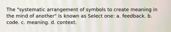 The "systematic arrangement of symbols to create meaning in the mind of another" is known as Select one: a. feedback. b. code. c. meaning. d. context.