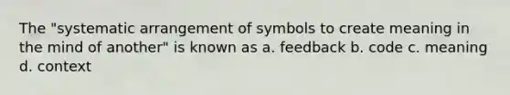 The "systematic arrangement of symbols to create meaning in the mind of another" is known as a. feedback b. code c. meaning d. context