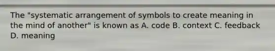 The "systematic arrangement of symbols to create meaning in the mind of another" is known as A. code B. context C. feedback D. meaning