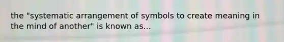 the "systematic arrangement of symbols to create meaning in the mind of another" is known as...