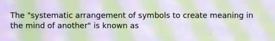 The "systematic arrangement of symbols to create meaning in the mind of another" is known as