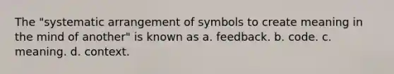 The "systematic arrangement of symbols to create meaning in the mind of another" is known as a. feedback. b. code. c. meaning. d. context.