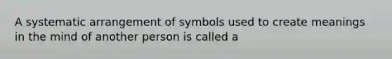 A systematic arrangement of symbols used to create meanings in the mind of another person is called a