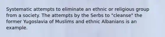 Systematic attempts to eliminate an ethnic or religious group from a society. The attempts by the Serbs to "cleanse" the former Yugoslavia of Muslims and ethnic Albanians is an example.