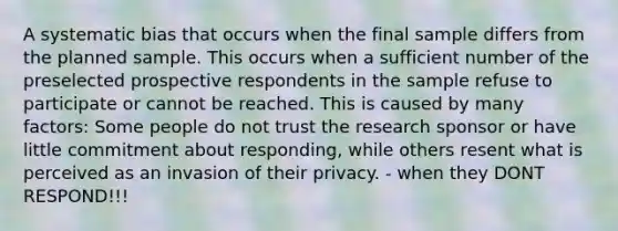 A systematic bias that occurs when the final sample differs from the planned sample. This occurs when a sufficient number of the preselected prospective respondents in the sample refuse to participate or cannot be reached. This is caused by many factors: Some people do not trust the research sponsor or have little commitment about responding, while others resent what is perceived as an invasion of their privacy. - when they DONT RESPOND!!!