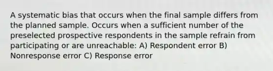 A systematic bias that occurs when the final sample differs from the planned sample. Occurs when a sufficient number of the preselected prospective respondents in the sample refrain from participating or are unreachable: A) Respondent error B) Nonresponse error C) Response error