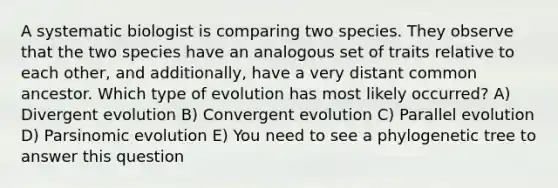 A systematic biologist is comparing two species. They observe that the two species have an analogous set of traits relative to each other, and additionally, have a very distant common ancestor. Which type of evolution has most likely occurred? A) Divergent evolution B) Convergent evolution C) Parallel evolution D) Parsinomic evolution E) You need to see a phylogenetic tree to answer this question