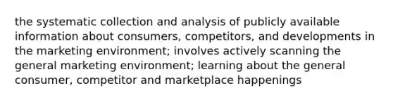 the systematic collection and analysis of publicly available information about consumers, competitors, and developments in the marketing environment; involves actively scanning the general marketing environment; learning about the general consumer, competitor and marketplace happenings