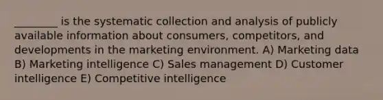 ________ is the systematic collection and analysis of publicly available information about consumers, competitors, and developments in the marketing environment. A) Marketing data B) Marketing intelligence C) Sales management D) Customer intelligence E) Competitive intelligence